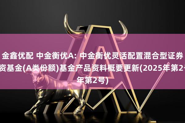 金鑫优配 中金衡优A: 中金衡优灵活配置混合型证券投资基金(A类份额)基金产品资料概要更新(2025年第2号)