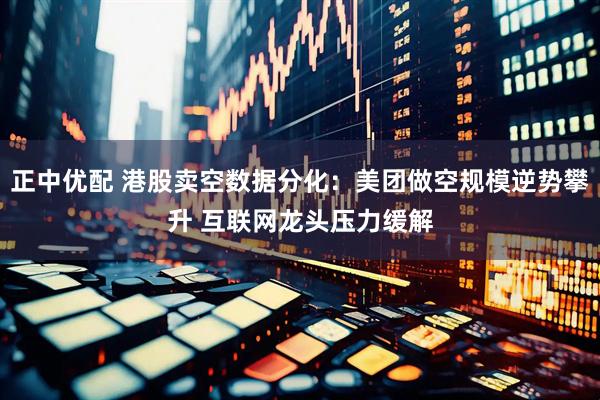 正中优配 港股卖空数据分化：美团做空规模逆势攀升 互联网龙头压力缓解