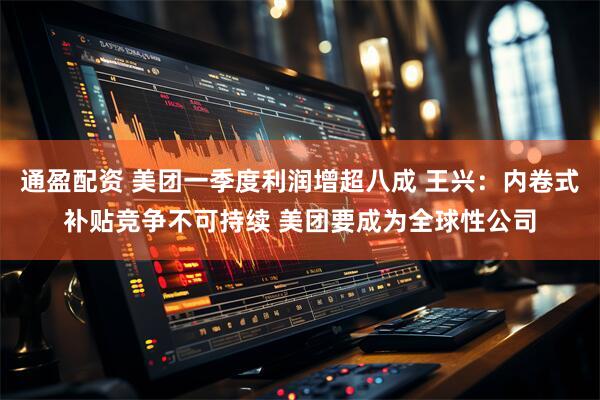 通盈配资 美团一季度利润增超八成 王兴：内卷式补贴竞争不可持续 美团要成为全球性公司