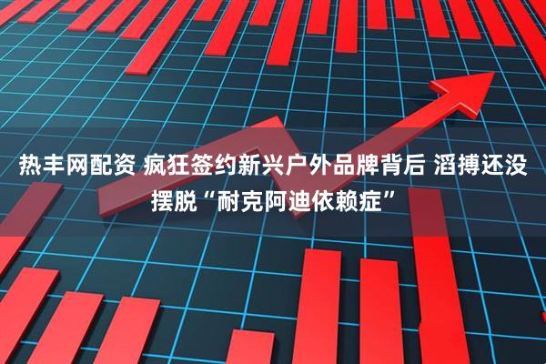 热丰网配资 疯狂签约新兴户外品牌背后 滔搏还没摆脱“耐克阿迪依赖症”