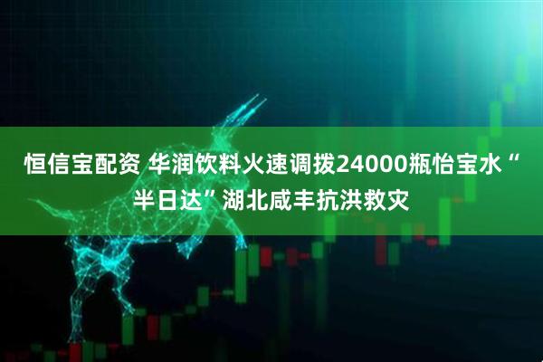 恒信宝配资 华润饮料火速调拨24000瓶怡宝水“半日达”湖北咸丰抗洪救灾