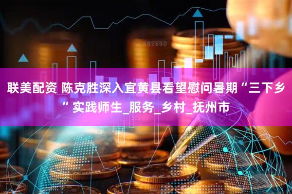联美配资 陈克胜深入宜黄县看望慰问暑期“三下乡”实践师生_服务_乡村_抚州市