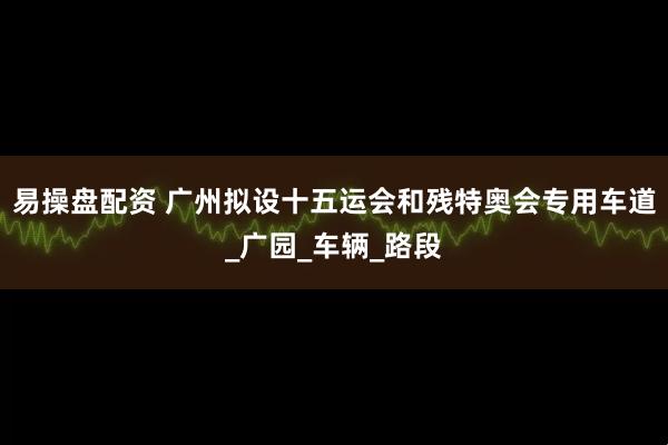 易操盘配资 广州拟设十五运会和残特奥会专用车道_广园_车辆_路段