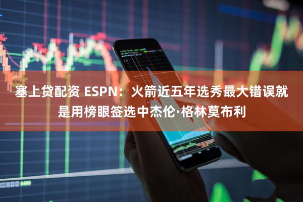 塞上贷配资 ESPN：火箭近五年选秀最大错误就是用榜眼签选中杰伦·格林莫布利