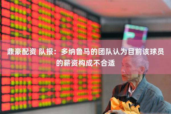 鼎豪配资 队报：多纳鲁马的团队认为目前该球员的薪资构成不合适