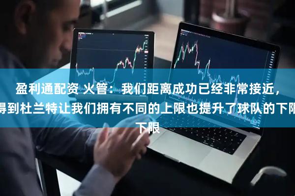 盈利通配资 火管：我们距离成功已经非常接近，得到杜兰特让我们拥有不同的上限也提升了球队的下限