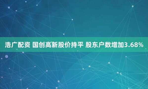 浩广配资 国创高新股价持平 股东户数增加3.68%
