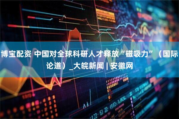 博宝配资 中国对全球科研人才释放“磁吸力”（国际论道）_大皖新闻 | 安徽网