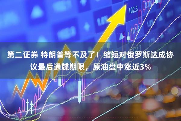 第二证券 特朗普等不及了！缩短对俄罗斯达成协议最后通牒期限，原油盘中涨近3%