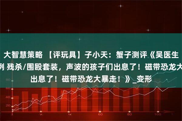 大智慧策略 【评玩具】子小天：蟹子测评《吴医生新品！ 极小比例 残杀/围殴套装，声波的孩子们出息了！磁带恐龙大暴走！》_变形