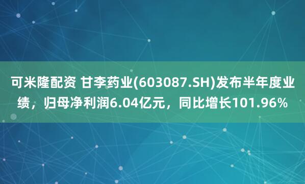 可米隆配资 甘李药业(603087.SH)发布半年度业绩，归母净利润6.04亿元，同比增长101.96%