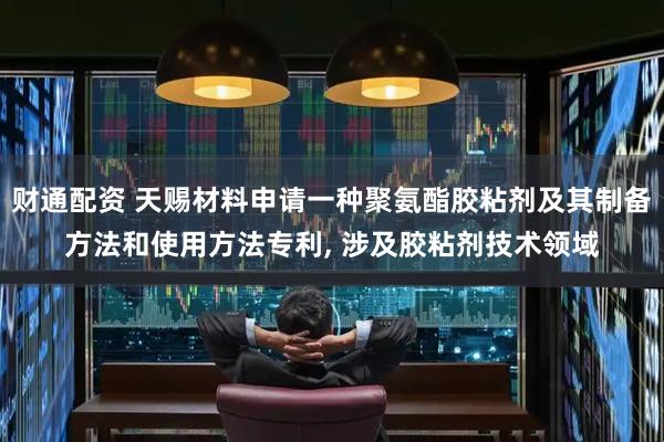 财通配资 天赐材料申请一种聚氨酯胶粘剂及其制备方法和使用方法专利, 涉及胶粘剂技术领域