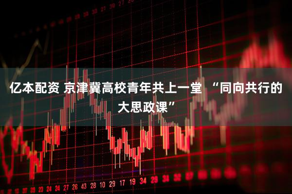 亿本配资 京津冀高校青年共上一堂  “同向共行的大思政课”