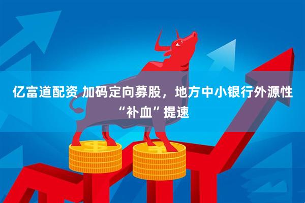 亿富道配资 加码定向募股，地方中小银行外源性“补血”提速