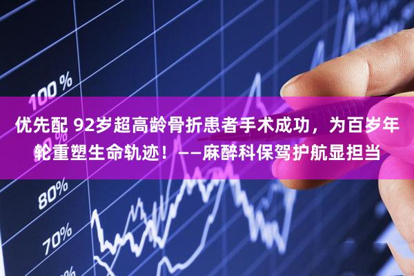 优先配 92岁超高龄骨折患者手术成功，为百岁年轮重塑生命轨迹！——麻醉科保驾护航显担当