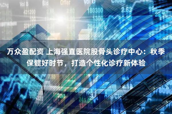 万众盈配资 上海强直医院股骨头诊疗中心：秋季保髋好时节，打造个性化诊疗新体验