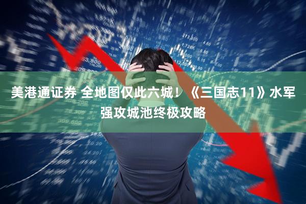 美港通证券 全地图仅此六城！《三国志11》水军强攻城池终极攻略