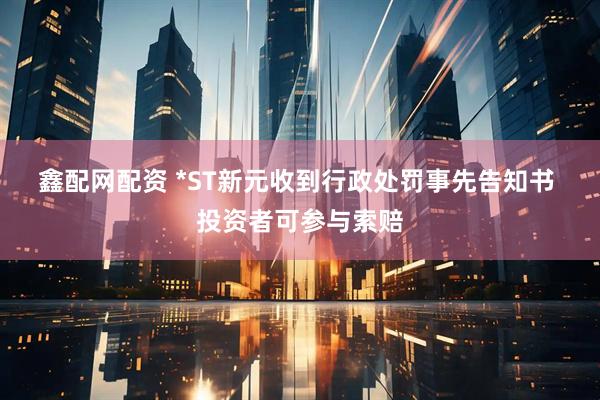 鑫配网配资 *ST新元收到行政处罚事先告知书  投资者可参与索赔