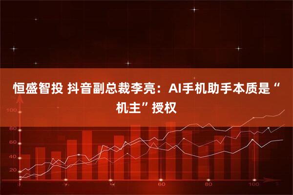 恒盛智投 抖音副总裁李亮:AI手机助手本质是“机主”授权