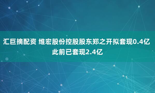 汇巨摘配资 维宏股份控股股东郑之开拟套现0.4亿 此前已套现2.4亿