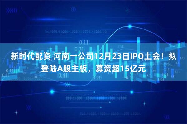 新时代配资 河南一公司12月23日IPO上会！拟登陆A股主板，募资超15亿元
