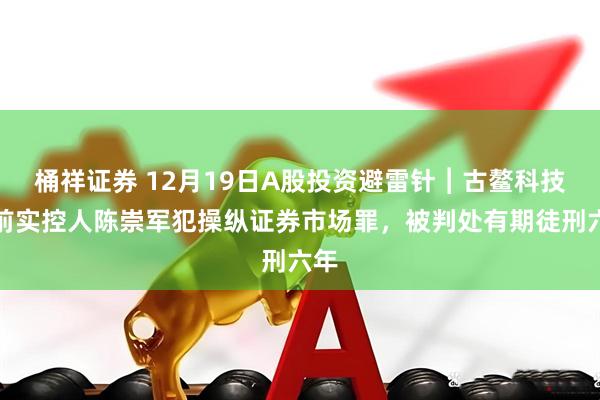 桶祥证券 12月19日A股投资避雷针︱古鳌科技：前实控人陈崇军犯操纵证券市场罪，被判处有期徒刑六年