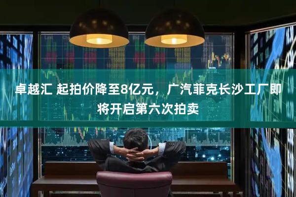 卓越汇 起拍价降至8亿元，广汽菲克长沙工厂即将开启第六次拍卖