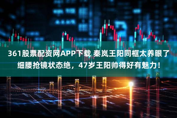 361股票配资网APP下载 秦岚王阳同框太养眼了细腰抢镜状态绝,47岁王阳帅得好有魅力!