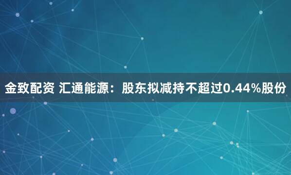 金致配资 汇通能源：股东拟减持不超过0.44%股份