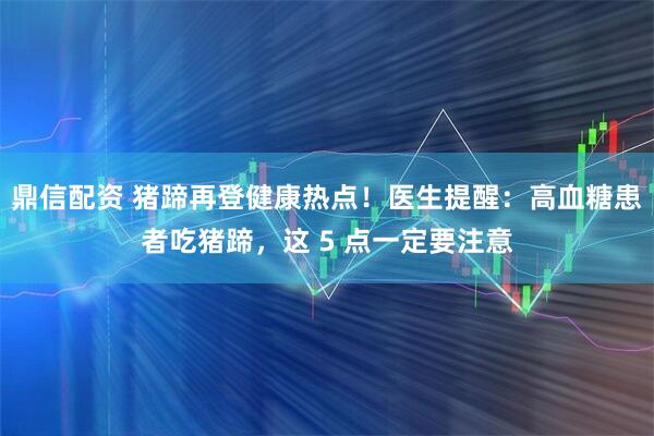 鼎信配资 猪蹄再登健康热点!医生提醒:高血糖患者吃猪蹄,这 5 点一定要注意