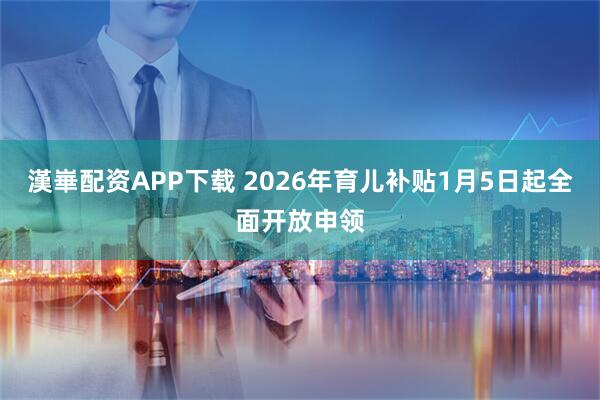 漢崋配资APP下载 2026年育儿补贴1月5日起全面开放申领