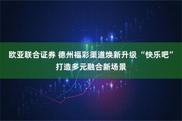 欧亚联合证券 德州福彩渠道焕新升级 “快乐吧”打造多元融合新场景