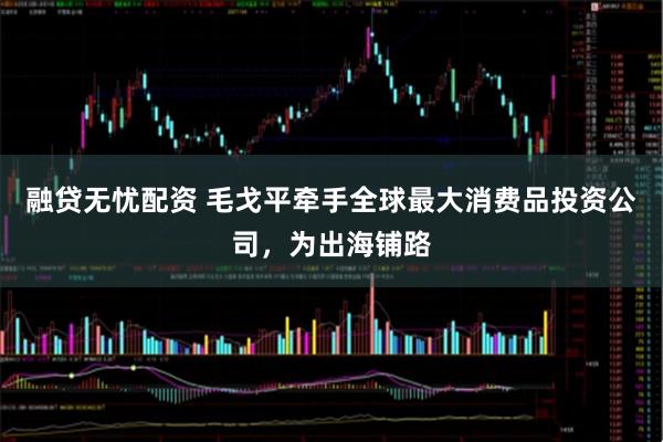 融贷无忧配资 毛戈平牵手全球最大消费品投资公司，为出海铺路