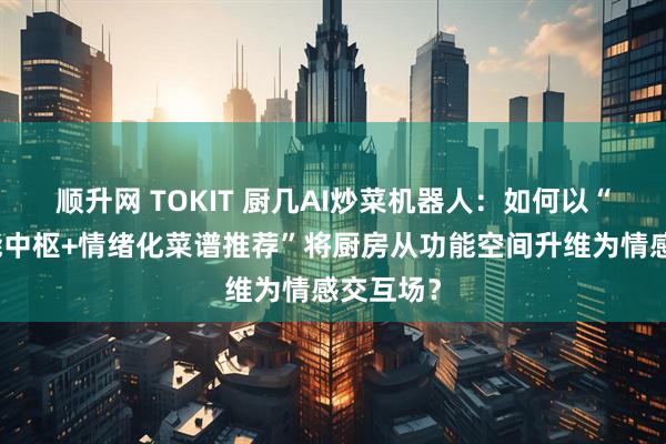 顺升网 TOKIT 厨几AI炒菜机器人：如何以“全屋智能中枢+情绪化菜谱推荐”将厨房从功能空间升维为情感交互场？